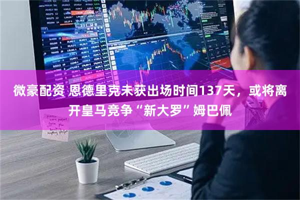 微豪配资 恩德里克未获出场时间137天，或将离开皇马竞争“新大罗”姆巴佩