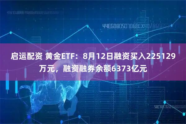启运配资 黄金ETF：8月12日融资买入225129万元，融资融券余额6373亿元
