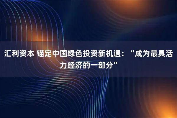 汇利资本 锚定中国绿色投资新机遇：“成为最具活力经济的一部分”