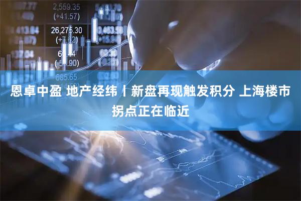 恩卓中盈 地产经纬丨新盘再现触发积分 上海楼市拐点正在临近