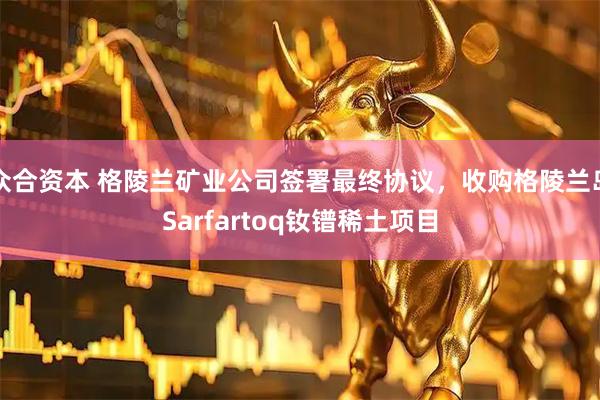 众合资本 格陵兰矿业公司签署最终协议，收购格陵兰岛Sarfartoq钕镨稀土项目