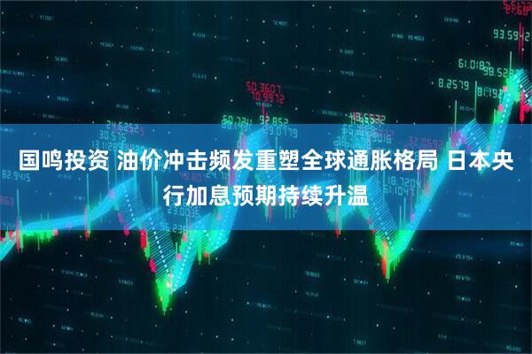 国鸣投资 油价冲击频发重塑全球通胀格局 日本央行加息预期持续升温