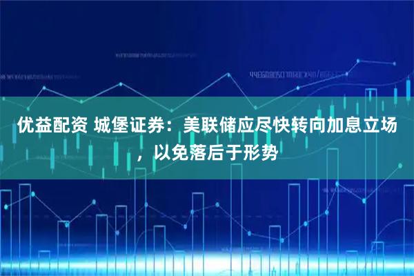 优益配资 城堡证券：美联储应尽快转向加息立场，以免落后于形势