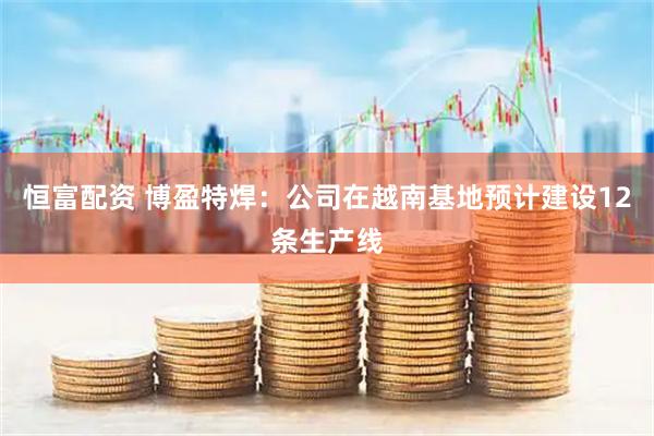恒富配资 博盈特焊：公司在越南基地预计建设12条生产线