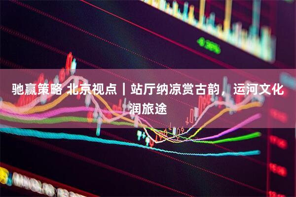 驰赢策略 北京视点｜站厅纳凉赏古韵，运河文化润旅途