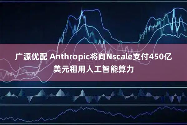 广源优配 Anthropic将向Nscale支付450亿美元租用人工智能算力
