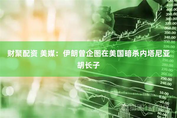 财聚配资 美媒：伊朗曾企图在美国暗杀内塔尼亚胡长子