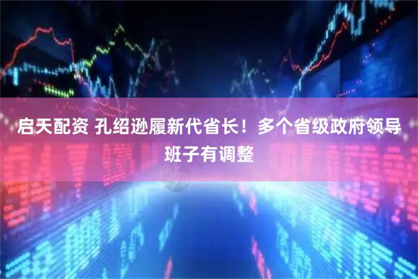 启天配资 孔绍逊履新代省长！多个省级政府领导班子有调整
