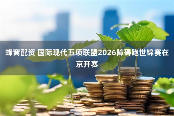 蜂窝配资 国际现代五项联盟2026障碍跑世锦赛在京开赛