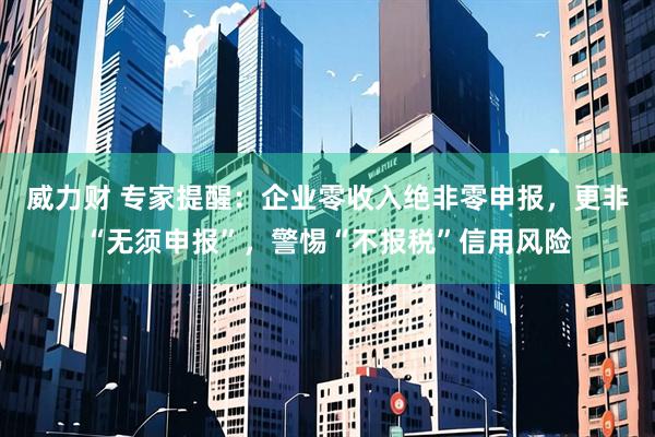 威力财 专家提醒：企业零收入绝非零申报，更非“无须申报”，警惕“不报税”信用风险